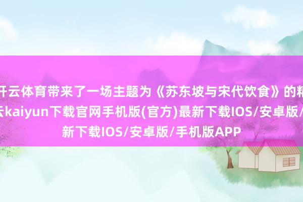 开云体育带来了一场主题为《苏东坡与宋代饮食》的精彩讲座-开云kaiyun下载官网手机版(官方)最新下载IOS/安卓版/手机版APP