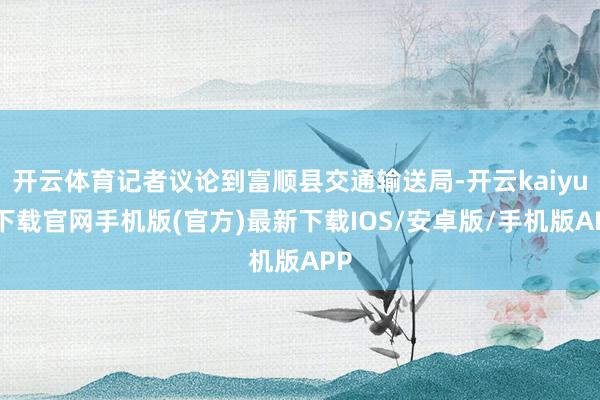 开云体育记者议论到富顺县交通输送局-开云kaiyun下载官网手机版(官方)最新下载IOS/安卓版/手机版APP