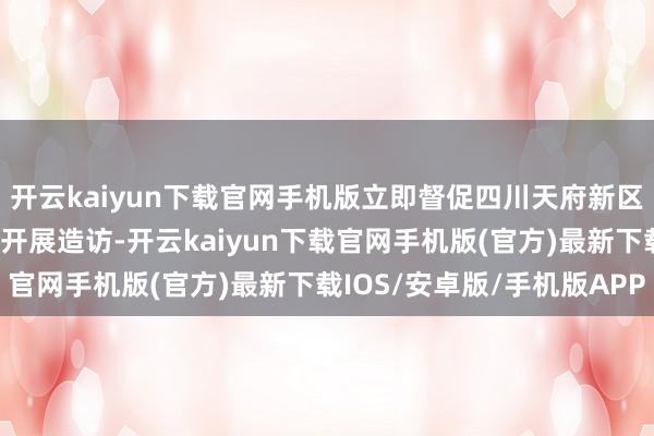 开云kaiyun下载官网手机版立即督促四川天府新区生态环境和城市处置局开展造访-开云kaiyun下载官网手机版(官方)最新下载IOS/安卓版/手机版APP