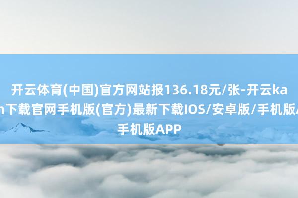 开云体育(中国)官方网站报136.18元/张-开云kaiyun下载官网手机版(官方)最新下载IOS/安卓版/手机版APP