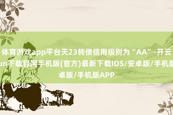 体育游戏app平台天23转债信用级别为“AA”-开云kaiyun下载官网手机版(官方)最新下载IOS/安卓版/手机版APP
