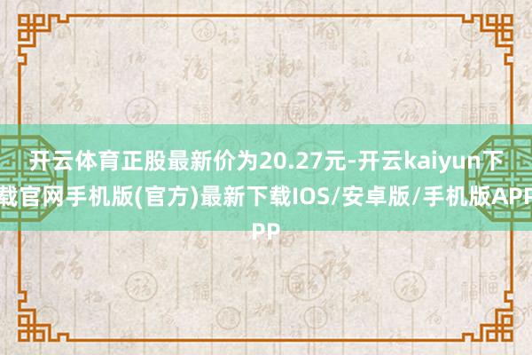 开云体育正股最新价为20.27元-开云kaiyun下载官网手机版(官方)最新下载IOS/安卓版/手机版APP