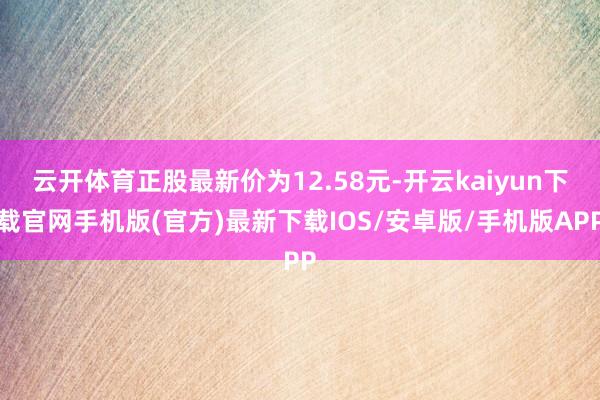 云开体育正股最新价为12.58元-开云kaiyun下载官网手机版(官方)最新下载IOS/安卓版/手机版APP