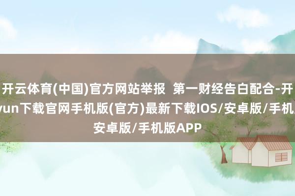 开云体育(中国)官方网站举报  第一财经告白配合-开云kaiyun下载官网手机版(官方)最新下载IOS/安卓版/手机版APP