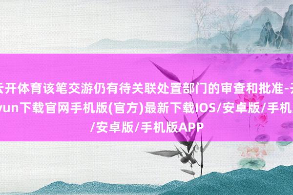 云开体育该笔交游仍有待关联处置部门的审查和批准-开云kaiyun下载官网手机版(官方)最新下载IOS/安卓版/手机版APP