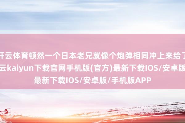 开云体育顿然一个日本老兄就像个炮弹相同冲上来给了他个肘击-开云kaiyun下载官网手机版(官方)最新下载IOS/安卓版/手机版APP