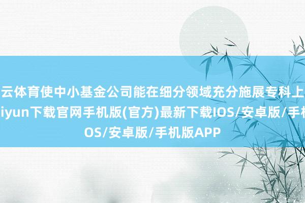 开云体育使中小基金公司能在细分领域充分施展专科上风-开云kaiyun下载官网手机版(官方)最新下载IOS/安卓版/手机版APP