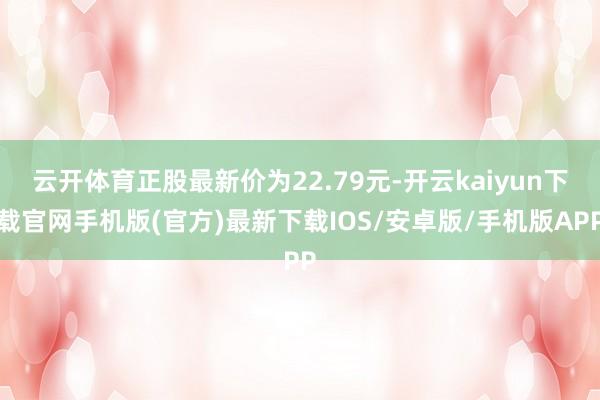 云开体育正股最新价为22.79元-开云kaiyun下载官网手机版(官方)最新下载IOS/安卓版/手机版APP
