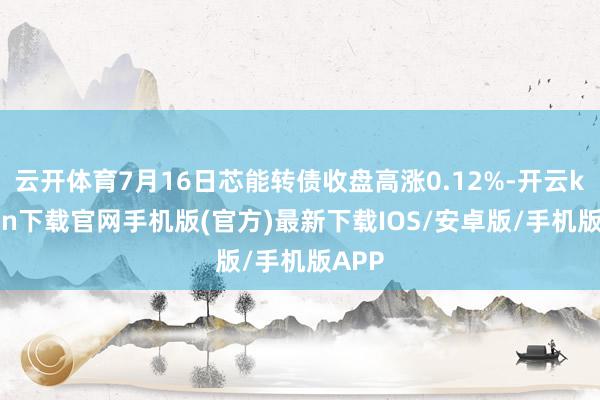 云开体育7月16日芯能转债收盘高涨0.12%-开云kaiyun下载官网手机版(官方)最新下载IOS/安卓版/手机版APP