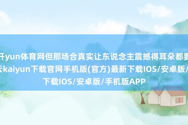 开yun体育网但那场合真实让东说念主震撼得耳朵都要受不了-开云kaiyun下载官网手机版(官方)最新下载IOS/安卓版/手机版APP