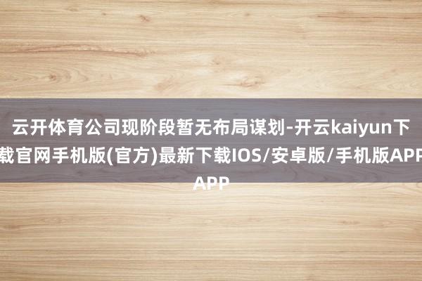 云开体育公司现阶段暂无布局谋划-开云kaiyun下载官网手机版(官方)最新下载IOS/安卓版/手机版APP
