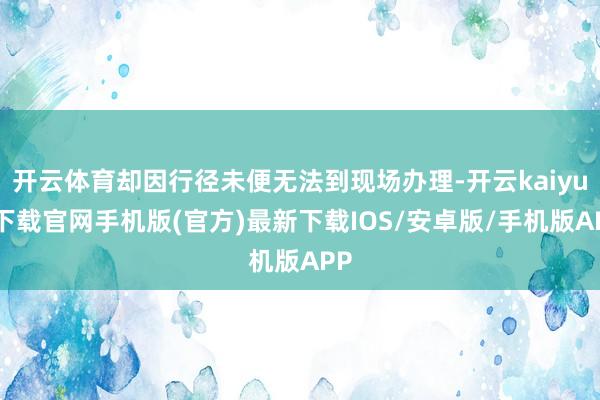 开云体育却因行径未便无法到现场办理-开云kaiyun下载官网手机版(官方)最新下载IOS/安卓版/手机版APP