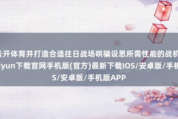 云开体育并打造合适往日战场哄骗设思所需性能的战机-开云kaiyun下载官网手机版(官方)最新下载IOS/安卓版/手机版APP