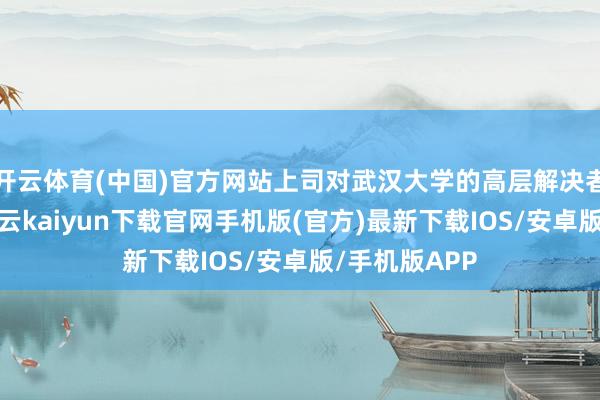 开云体育(中国)官方网站上司对武汉大学的高层解决者作出调度-开云kaiyun下载官网手机版(官方)最新下载IOS/安卓版/手机版APP