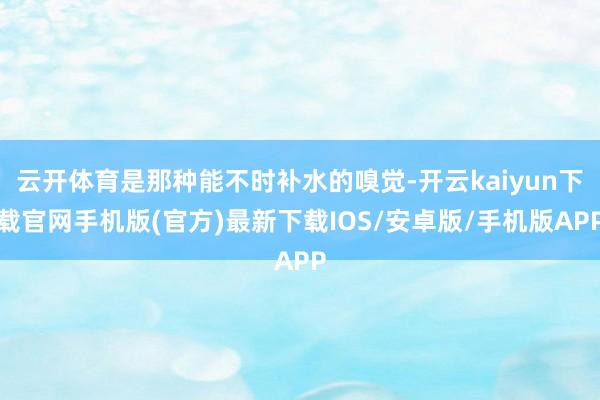 云开体育是那种能不时补水的嗅觉-开云kaiyun下载官网手机版(官方)最新下载IOS/安卓版/手机版APP