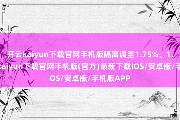 开云kaiyun下载官网手机版隔离调至1.75%、1.7%-开云kaiyun下载官网手机版(官方)最新下载IOS/安卓版/手机版APP
