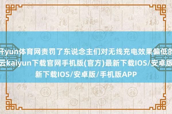 开yun体育网责罚了东说念主们对无线充电效果偏低的无数担忧-开云kaiyun下载官网手机版(官方)最新下载IOS/安卓版/手机版APP