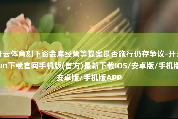 开云体育刻下资金库经管等提案是否施行仍存争议-开云kaiyun下载官网手机版(官方)最新下载IOS/安卓版/手机版APP