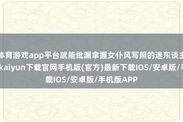 体育游戏app平台就能纰漏拿握女仆风写照的迷东谈主精髓-开云kaiyun下载官网手机版(官方)最新下载IOS/安卓版/手机版APP