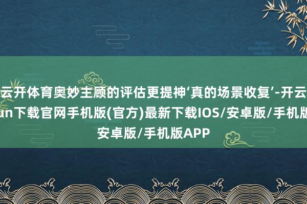 云开体育奥妙主顾的评估更提神‘真的场景收复’-开云kaiyun下载官网手机版(官方)最新下载IOS/安卓版/手机版APP