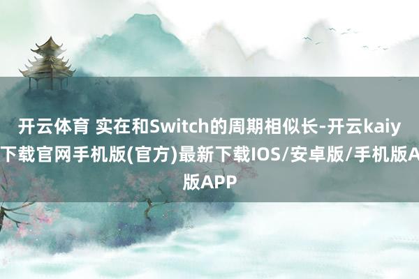 开云体育 实在和Switch的周期相似长-开云kaiyun下载官网手机版(官方)最新下载IOS/安卓版/手机版APP