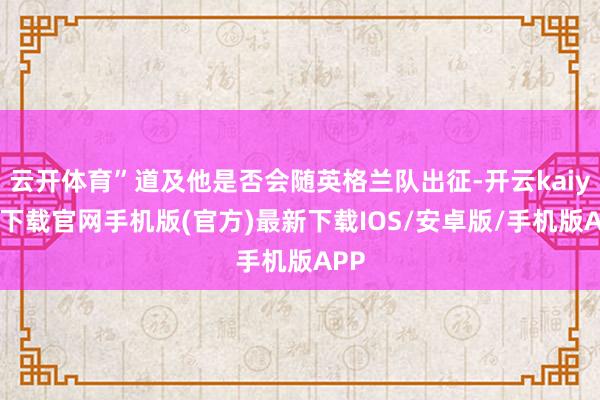 云开体育”道及他是否会随英格兰队出征-开云kaiyun下载官网手机版(官方)最新下载IOS/安卓版/手机版APP