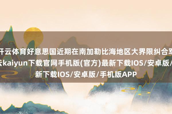 开云体育好意思国近期在南加勒比海地区大界限纠合军事力量-开云kaiyun下载官网手机版(官方)最新下载IOS/安卓版/手机版APP
