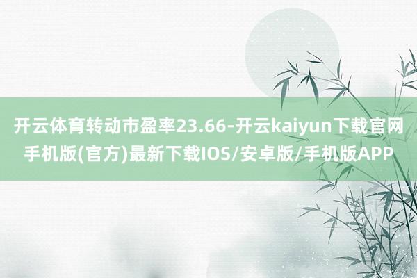 开云体育转动市盈率23.66-开云kaiyun下载官网手机版(官方)最新下载IOS/安卓版/手机版APP