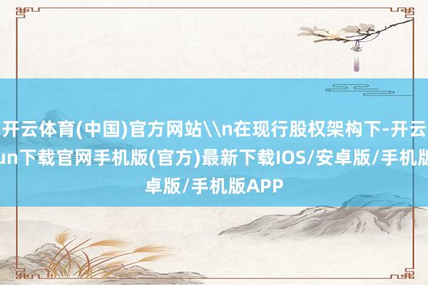 开云体育(中国)官方网站\n在现行股权架构下-开云kaiyun下载官网手机版(官方)最新下载IOS/安卓版/手机版APP