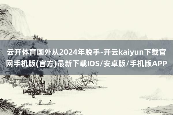 云开体育国外从2024年脱手-开云kaiyun下载官网手机版(官方)最新下载IOS/安卓版/手机版APP