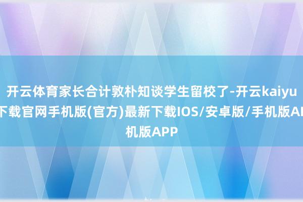 开云体育家长合计敦朴知谈学生留校了-开云kaiyun下载官网手机版(官方)最新下载IOS/安卓版/手机版APP