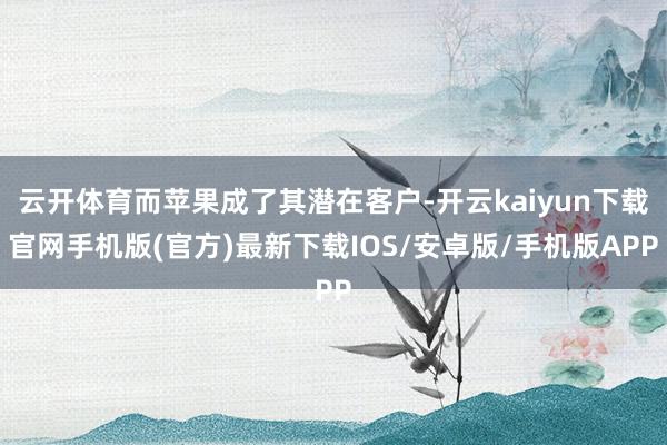 云开体育而苹果成了其潜在客户-开云kaiyun下载官网手机版(官方)最新下载IOS/安卓版/手机版APP